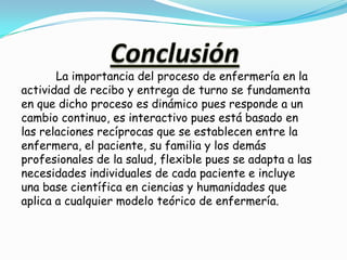 La importancia del proceso de enfermería en la
actividad de recibo y entrega de turno se fundamenta
en que dicho proceso es dinámico pues responde a un
cambio continuo, es interactivo pues está basado en
las relaciones recíprocas que se establecen entre la
enfermera, el paciente, su familia y los demás
profesionales de la salud, flexible pues se adapta a las
necesidades individuales de cada paciente e incluye
una base científica en ciencias y humanidades que
aplica a cualquier modelo teórico de enfermería.
 