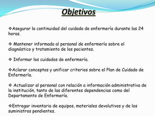 Asegurar la continuidad del cuidado de enfermería durante las 24
horas.

 Mantener informado al personal de enfermería sobre el
diagnóstico y tratamiento de los pacientes.

 Informar los cuidados de enfermería.

Aclarar conceptos y unificar criterios sobre el Plan de Cuidado de
Enfermería.

 Actualizar al personal con relación a información administrativa de
la institución, tanto de las diferentes dependencias como del
Departamento de Enfermería.

Entregar inventario de equipos, materiales devolutivos y de los
suministros pendientes.
 