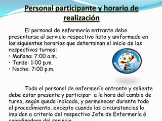 El personal de enfermería entrante debe
presentarse al servicio respectivo listo y uniformado en
los siguientes horarios que determinan el inicio de los
respectivos turnos:
• Mañana: 7:00 a.m.
• Tarde: 1:00 p.m.
• Noche: 7:00 p.m.


       Todo el personal de enfermería entrante y saliente
debe estar presente y participar a la hora del cambio de
turno, según queda indicada, y permanecer durante todo
el procedimiento, excepto cuando las circunstancias lo
impidan a criterio del respectivo Jefe de Enfermería ó
 