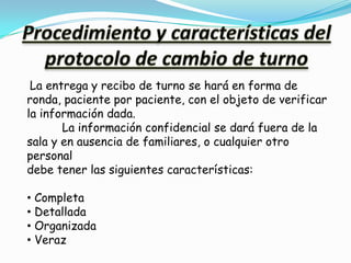 La entrega y recibo de turno se hará en forma de
ronda, paciente por paciente, con el objeto de verificar
la información dada.
       La información confidencial se dará fuera de la
sala y en ausencia de familiares, o cualquier otro
personal
debe tener las siguientes características:

• Completa
• Detallada
• Organizada
• Veraz
 