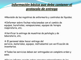 Revisión de los registros de enfermería y controles de líquidos.

Informar sobre fechas relacionadas con el cambio de
equipos, buretroles, venopunciones, equipos de terapia
respiratoria, etc.

Verificar la entrega de muestras de patología y de
laboratorio, etc.

 El personal debe hacer entrega del
servicio, materiales, equipos, instrumental con verificación de
inventarios.

Todos los servicios deben ser entregados en completo orden y
aseo.
 