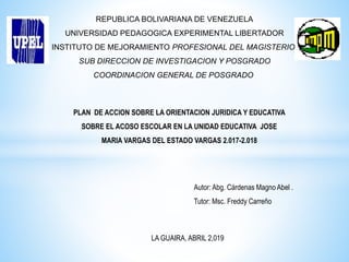 REPUBLICA BOLIVARIANA DE VENEZUELA
UNIVERSIDAD PEDAGOGICA EXPERIMENTAL LIBERTADOR
INSTITUTO DE MEJORAMIENTO PROFESIONAL DEL MAGISTERIO
SUB DIRECCION DE INVESTIGACION Y POSGRADO
COORDINACION GENERAL DE POSGRADO
PLAN DE ACCION SOBRE LA ORIENTACION JURIDICA Y EDUCATIVA
SOBRE EL ACOSO ESCOLAR EN LA UNIDAD EDUCATIVA JOSE
MARIA VARGAS DEL ESTADO VARGAS 2.017-2.018
Autor: Abg. Cárdenas Magno Abel .
Tutor: Msc. Freddy Carreño
LA GUAIRA, ABRIL 2,019
 