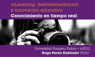 mLearning, desintermediación
e innovación educativa
Conocimiento en tiempo real




         Universitat Pompeu Fabra • 6/2012
             Hugo Pardo Kuklinski (PhD)*
 