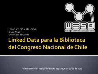 Linked Data para la Biblioteca del Congreso Nacional de Chile Francisco Cifuentes Silva Grupo WESO Universidad de Oviedo Primera reunión Red Linked Data España, 6 de junio de 2011 