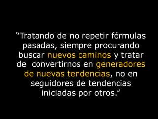 “Tratando de no repetir fórmulas pasadas, siempre procurando buscar nuevos caminosy tratar de  convertirnos en generadores de nuevas tendencias, no en seguidores de tendencias iniciadas por otros.”