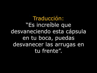 Traducción:“Es increíble que desvaneciendo esta cápsula en tu boca, puedas desvanecer las arrugas en tu frente”.