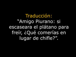 Traducción:“Amigo Piurano: si escaseara el plátano para freír, ¿Qué comerías en lugar de chifle?”.