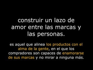construir un lazo de amor entre las marcas y las personas.es aquel que alinea los productos con el alma de la gente, en el que los compradores son capaces de enamorarse de sus marcas y no mirar a ninguna más.