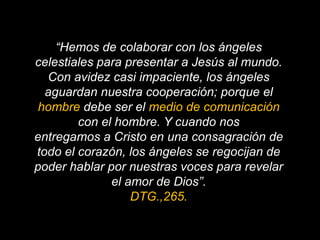 “Hemos de colaborar con los ángeles celestiales para presentar a Jesús al mundo.Con avidez casi impaciente, los ángeles aguardan nuestra cooperación; porque el hombre debe ser el medio de comunicación con el hombre. Y cuando nosentregamos a Cristo en una consagración de todo el corazón, los ángeles se regocijan de poder hablar por nuestras voces para revelar el amor de Dios”. DTG.,265.
