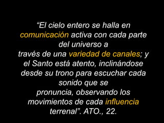 “El cielo entero se halla en comunicación activa con cada parte del universo através de una variedad de canales; y el Santo está atento, inclinándose desde su trono para escuchar cada sonido que se pronuncia, observando los movimientos de cada influencia terrenal”. ATO., 22.
