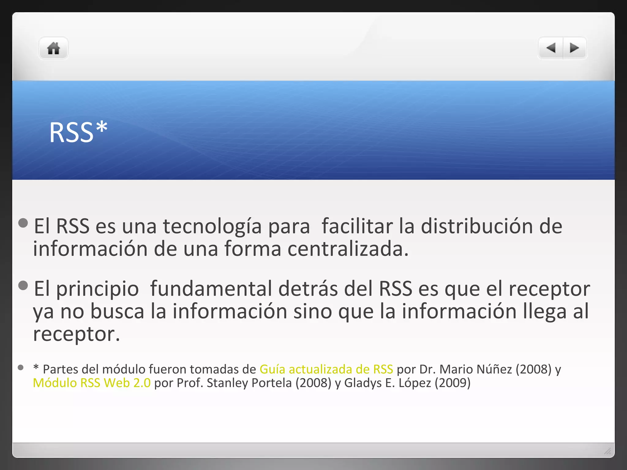 RSS*
El RSS es una tecnología para facilitar la distribución de
información de una forma centralizada.
El principio fundamental detrás del RSS es que el receptor
ya no busca la información sino que la información llega al
receptor.
 * Partes del módulo fueron tomadas de Guía actualizada de RSS por Dr. Mario Núñez (2008) y
Módulo RSS Web 2.0 por Prof. Stanley Portela (2008) y Gladys E. López (2009)
 