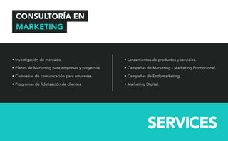 CONSULTORÍA EN 
MARKETING 
• Investigación de mercado. 
• Planes de Marketing para empresas y proyectos. 
• Campañas de comunicación para empresas. 
• Programas de delización de clientes. 
• Lanzamientos de productos y servicios. 
• Campañas de Marketing - Marketing Promocional. 
• Campañas de Endomarketing. 
• Marketing Digital. 
SERVICES 
 