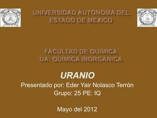 URANIO
Presentado por: Eder Yair Nolasco Terrón
Grupo: 25 PE: IQ
Mayo del 2012
 
