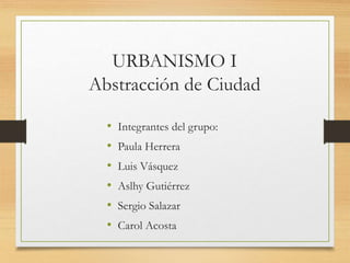 URBANISMO I
Abstracción de Ciudad
• Integrantes del grupo:
• Paula Herrera
• Luis Vásquez
• Aslhy Gutiérrez
• Sergio Salazar
• Carol Acosta
 