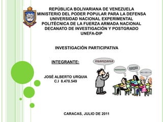 REPÚBLICA BOLIVARIANA DE VENEZUELAMINISTERIO DEL PODER POPULAR PARA LA DEFENSAUNIVERSIDAD NACIONAL EXPERIMENTALPOLITÉCNICA DE LA FUERZA ARMADA NACIONALDECANATO DE INVESTIGACIÓN Y POSTGRADOUNEFA-DIP INVESTIGACIÓN PARTICIPATIVA INTEGRANTE:  JOSÉ ALBERTO URQUIA C.I  8.470.549 CARACAS, JULIODE 2011 
