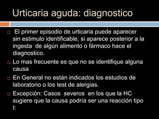 Urticaria aguda: diagnostico
    El primer episodio de urticaria puede aparecer
    sin estimulo identificable, si aparece posterior a la
    ingesta de algún alimento o fármaco hace el
    diagnostico.
   Lo mas frecuente es que no se identifique alguna
    causa
   En General no están indicados los estudios de
    laboratorio o los test de alergias.
   Excepción: Casos severos en los que la HC
    sugiere que la causa podría ser una reacción tipo
    I:
 
