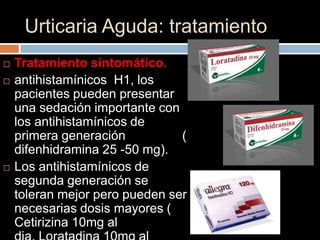 Urticaria Aguda: tratamiento
   Tratamiento sintomático.
   antihistamínicos H1, los
    pacientes pueden presentar
    una sedación importante con
    los antihistamínicos de
    primera generación          (
    difenhidramina 25 -50 mg).
   Los antihistamínicos de
    segunda generación se
    toleran mejor pero pueden ser
    necesarias dosis mayores (
    Cetirizina 10mg al
 