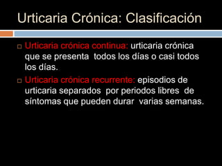 Urticaria Crónica: Clasificación
   Urticaria crónica continua: urticaria crónica
    que se presenta todos los días o casi todos
    los días.
   Urticaria crónica recurrente: episodios de
    urticaria separados por periodos libres de
    síntomas que pueden durar varias semanas.
 