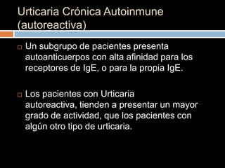 Urticaria Crónica Autoinmune
(autoreactiva)
   Un subgrupo de pacientes presenta
    autoanticuerpos con alta afinidad para los
    receptores de IgE, o para la propia IgE.

   Los pacientes con Urticaria
    autoreactiva, tienden a presentar un mayor
    grado de actividad, que los pacientes con
    algún otro tipo de urticaria.
 