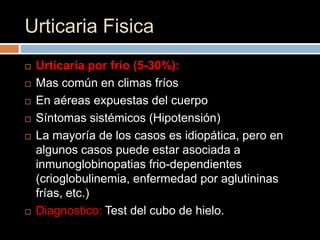 Urticaria Fisica
   Urticaria por frio (5-30%):
   Mas común en climas fríos
   En aéreas expuestas del cuerpo
   Síntomas sistémicos (Hipotensión)
   La mayoría de los casos es idiopática, pero en
    algunos casos puede estar asociada a
    inmunoglobinopatias frio-dependientes
    (crioglobulinemia, enfermedad por aglutininas
    frías, etc.)
   Diagnostico: Test del cubo de hielo.
 