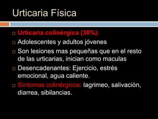 Urticaria Física
   Urticaria colinérgica (30%):
   Adolescentes y adultos jóvenes
   Son lesiones mas pequeñas que en el resto
    de las urticarias, inician como maculas
   Desencadenantes: Ejercicio, estrés
    emocional, agua caliente.
   Síntomas colinérgicos: lagrimeo, salivación,
    diarrea, sibilancias.
 