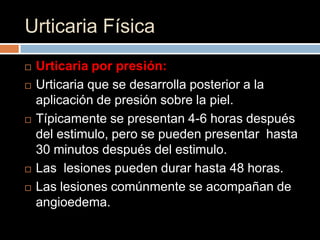 Urticaria Física
   Urticaria por presión:
   Urticaria que se desarrolla posterior a la
    aplicación de presión sobre la piel.
   Típicamente se presentan 4-6 horas después
    del estimulo, pero se pueden presentar hasta
    30 minutos después del estimulo.
   Las lesiones pueden durar hasta 48 horas.
   Las lesiones comúnmente se acompañan de
    angioedema.
 