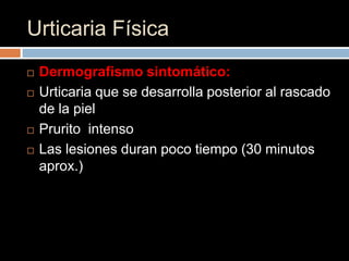 Urticaria Física
   Dermografismo sintomático:
   Urticaria que se desarrolla posterior al rascado
    de la piel
   Prurito intenso
   Las lesiones duran poco tiempo (30 minutos
    aprox.)
 