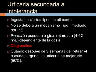 Urticaria secundaria a
intolerancia
   Ingesta de ciertos tipos de alimentos
   No se debe a un mecanismo Tipo I mediado
    por IgE
   Reacción pseudoalergica, retardada (4-12
    hrs.) dependiente de la dosis.
   Diagnostico:
   Cuando después de 3 semanas de retirar el
    pseudoalergeno, la urticaria ha mejorado
    (50%).
 