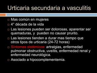 Urticaria secundaria a vasculitis
   Mas común en mujeres
   4° década de la vida
   Las lesiones pueden ser dolorosas, aparentar ser
    quemaduras, y pueden no causar prurito.
   Las lesiones tienden a durar mas tiempo que
    otros tipos de urticaria (24-72 horas)
   Síntomas sistémicos: artralgias, enfermedad
    pulmonar obstructiva, uveítis, enfermedad renal y
    enfermedad neurológica.
   Asociado a hipocomplementemia.
 