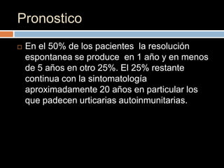 Pronostico
   En el 50% de los pacientes la resolución
    espontanea se produce en 1 año y en menos
    de 5 años en otro 25%. El 25% restante
    continua con la sintomatología
    aproximadamente 20 años en particular los
    que padecen urticarias autoinmunitarias.
 