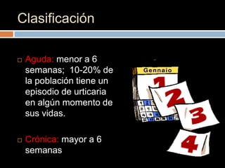 Clasificación

   Aguda: menor a 6
    semanas; 10-20% de
    la población tiene un
    episodio de urticaria
    en algún momento de
    sus vidas.

   Crónica: mayor a 6
    semanas
 