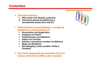 1. Conceptos básicos
1. Web social o 2.0: filosofía y potencial
2. Taxonomía general de plataformas y
herramientas propias de la web 2.0
• Características, funcionalidades y manejo de
plataformas y herramientas 2.0:
• Documentos con Google Docs
• Imágenes con FlickR
• Presentaciones con Slideshare
• Vídeos con YouTube
• Enlaces o marcadores sociales con Delicious
• Blogs con Wordpress
• Microblogging y redes sociales: Twitter y
Facebook
1. Paso final: integración de contenidos 2.0 en el
Campus Virtual de la UNIA y otros espacios
Contenidos
 