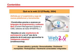 Contenidos
Definida por el surgimiento y auge de
nuevas plataformas y herramientas
Construidas gracias a avances en
lenguajes de programación y software
libre (Content Management Systems o
CMS, editores de texto WYSIWYG...).
Basadas en una arquitectura de
participación y en el “uso de la
potencia de la web para aprovechar la
inteligencia colectiva”
(crodwsourcing).
Qué es la web 2.0 (0`Really, 2004)
Acceso abierto y gratuito- Personalizables- Fácilmente
manejables- Participativas- Fácilmente conectables/ integrables
 