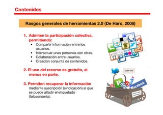 1. Admiten la participación colectiva,
permitiendo:
• Compartir información entre los
usuarios.
• Interactuar unas personas con otras.
• Colaboración entre usuarios.
• Creación conjunta de contenidos.
2. El uso del recurso es gratuito, al
menos en parte.
3. Permiten recuperar la información
mediante suscripción (sindicación) al que
se puede añadir el etiquetado
(folcsonomía).
Contenidos
Rasgos generales de herramientas 2.0 (De Haro, 2008)
 