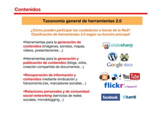¿Cómo pueden participar los ciudadanos a través de la Red?
Clasificación de herramientas 2.0 según su función principal
•Herramientas para la generación de
contenidos (imágenes, sonidos, mapas,
vídeos, presentaciones…).
•Herramientas para la generación y
publicación de contenidos (blogs, wikis,
creación compartida de documentos…)
•Recuperación de información y
contenidos mediante sindicación y
folcsonomía (rss, marcadores sociales…)
•Relaciones personales y de comunidad:
social networking (servicios de redes
sociales, microblogging…)
Taxonomía general de herramientas 2.0
Contenidos
 