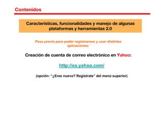 Contenidos
Paso previo para poder registrarnos y usar distintas
aplicaciones:
Creación de cuenta de correo electrónico en Yahoo:
http://es.yahoo.com/
(opción: “¿Eres nuevo? Regístrate” del menú superior)
Características, funcionalidades y manejo de algunas
plataformas y herramientas 2.0
 