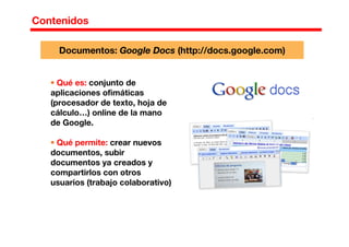 Contenidos
Qué es: conjunto de
aplicaciones ofimáticas
(procesador de texto, hoja de
cálculo…) online de la mano
de Google.
Qué permite: crear nuevos
documentos, subir
documentos ya creados y
compartirlos con otros
usuarios (trabajo colaborativo)
Documentos: Google Docs (http://docs.google.com)
 