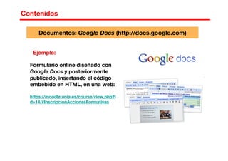 Contenidos
Ejemplo:
Formulario online diseñado con
Google Docs y posteriormente
publicado, insertando el código
embebido en HTML, en una web:
https://moodle.unia.es/course/view.php?i
d=14/#InscripcionAccionesFormativas
Documentos: Google Docs (http://docs.google.com)
 