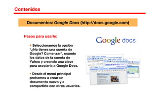 Contenidos
Pasos para usarlo:
Seleccionamos la opción
“¿No tienes una cuenta de
Google? Comenzar”, usando
los datos de la cuenta de
Yahoo y creando una clave
para asociarla a Google Docs.
Desde el menú principal
probamos a crear un
documento nuevo y a
compartirlo con otros usuarios.
Documentos: Google Docs (http://docs.google.com)
 