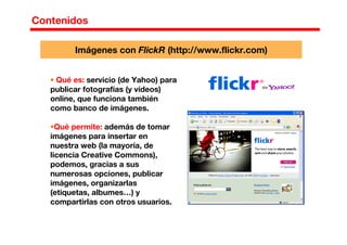 Contenidos
Qué es: servicio (de Yahoo) para
publicar fotografías (y vídeos)
online, que funciona también
como banco de imágenes.
Qué permite: además de tomar
imágenes para insertar en
nuestra web (la mayoría, de
licencia Creative Commons),
podemos, gracias a sus
numerosas opciones, publicar
imágenes, organizarlas
(etiquetas, albumes…) y
compartirlas con otros usuarios.
Imágenes con FlickR (http://www.flickr.com)
 