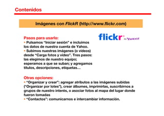 Contenidos
Pasos para usarlo:
Pulsamos “Iniciar sesión” e incluimos
los datos de nuestra cuenta de Yahoo.
Subimos nuestras imágenes (o vídeos)
desde “Carga fotos y vídeo”. Tres pasos:
las elegimos de nuestro equipo;
esperamos a que se suban; y agregamos
títulos, descripciones, etiquetas…
Otras opciones:
“Organizar y crear”: agregar atributos a las imágenes subidas
(“Organizar por lotes”), crear álbumes, imprimirlas, suscribirnos a
grupos de nuestro interés, o asociar fotos al mapa del lugar donde
fueron tomadas
“Contactos”: comunicarnos e intercambiar información.
Imágenes con FlickR (http://www.flickr.com)
 