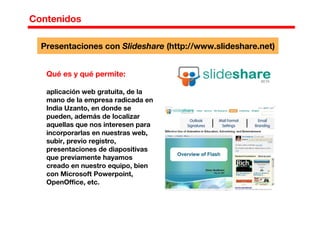 Contenidos
Qué es y qué permite:
aplicación web gratuita, de la
mano de la empresa radicada en
India Uzanto, en donde se
pueden, además de localizar
aquellas que nos interesen para
incorporarlas en nuestras web,
subir, previo registro,
presentaciones de diapositivas
que previamente hayamos
creado en nuestro equipo, bien
con Microsoft Powerpoint,
OpenOffice, etc.
Presentaciones con Slideshare (http://www.slideshare.net)
 