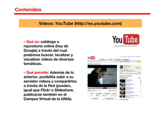 Contenidos
Qué es: catálogo o
repositorio online (hoy de
Google) a través del cual
podemos buscar, localizar y
visualizar vídeos de diversas
temáticas.
Qué permite: Además de lo
anterior, posibilita subir a su
servidor vídeos y compartirlos
a través de la Red (pueden,
igual que Flickr o Slideshare,
publicarse también en el
Campus Virtual de la UNIA).
Vídeos: YouTube (http://es.youtube.com)
 