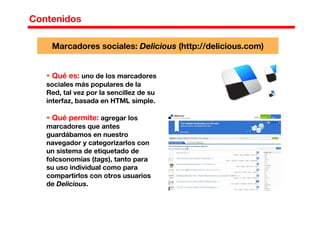 Contenidos
Qué es: uno de los marcadores
sociales más populares de la
Red, tal vez por la sencillez de su
interfaz, basada en HTML simple.
Qué permite: agregar los
marcadores que antes
guardábamos en nuestro
navegador y categorizarlos con
un sistema de etiquetado de
folcsonomías (tags), tanto para
su uso individual como para
compartirlos con otros usuarios
de Delicious.
Marcadores sociales: Delicious (http://delicious.com)
 
