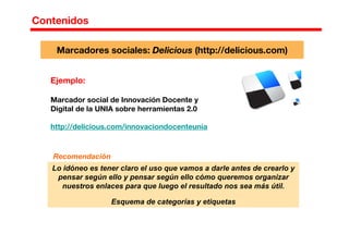 Contenidos
Ejemplo:
Marcador social de Innovación Docente y
Digital de la UNIA sobre herramientas 2.0
http://delicious.com/innovaciondocenteunia
Marcadores sociales: Delicious (http://delicious.com)
Lo idóneo es tener claro el uso que vamos a darle antes de crearlo y
pensar según ello y pensar según ello cómo queremos organizar
nuestros enlaces para que luego el resultado nos sea más útil.
Esquema de categorías y etiquetas
Recomendación
 