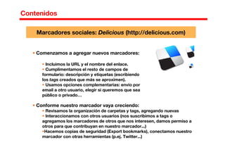 Contenidos
Comenzamos a agregar nuevos marcadores:
Incluimos la URL y el nombre del enlace.
Cumplimentamos el resto de campos de
formulario: descripción y etiquetas (escribiendo
los tags creados que más se aproximen).
Usamos opciones complementarias: envío por
email a otro usuario, elegir si queremos que sea
público o privado…
Marcadores sociales: Delicious (http://delicious.com)
Conforme nuestro marcador vaya creciendo:
Revisamos la organización de carpetas y tags, agregando nuevas
Interaccionamos con otros usuarios (nos suscribimos a tags o
agregamos los marcadores de otros que nos interesen, damos permiso a
otros para que contribuyan en nuestro marcador...)
Hacemos copias de seguridad (Export bookmarks), conectamos nuestro
marcador con otras herramientas (p.ej. Twitter...)
 