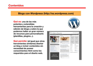 Contenidos
Qué es: una de las más
potentes y extendidas
herramientas para la creación y
edición de blogs y sobre la que
podemos hallar un gran número
de recursos para personalizarlo
(plantillas, plugins...).
Qué permite: (al igual que otras
herramientas similares) diseñar
un blog e incluir contenidos sin
necesidad de poseer
conocimientos html como los
requeridos para el diseño web.
Blogs con Wordpress (http://es.wordpress.com)
 