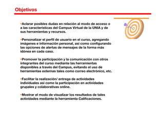 Aclarar posibles dudas en relación al modo de acceso o
a las características del Campus Virtual de la UNIA y de
sus herramientas y recursos.
Personalizar el perfil de usuario en el curso, agregando
imágenes e información personal, así como configurando
las opciones de alertas de mensajes de la forma más
idónea en cada caso.
Promover la participación y la comunicación con otros
integrantes del curso mediante las herramientas
disponibles a través del Campus, evitando el uso de
herramientas externas tales como correo electrónico, etc.
Facilitar la realización/ entrega de actividades
individuales así como la participación en actividades
grupales y colaborativas online.
Mostrar el modo de visualizar los resultados de tales
actividades mediante la herramienta Calificaciones.
Objetivos
 