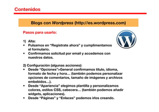 Contenidos
Pasos para usarlo:
1) Alta:
• Pulsamos en “Regístrate ahora” y cumplimentamos
el formulario.
• Confirmamos solicitud por email y accedemos con
nuestros datos.
2) Configuración (algunas acciones):
• Desde “Opciones”>General confirmamos título, idioma,
formato de fecha y hora… (también podemos personalizar
opciones de comentarios, tamaño de imágenes y archivos
embebidos…).
• Desde “Apariencia” elegimos plantilla y personalizamos
colores, estilos CSS, cabecera… (también podemos añadir
widgets, aplicaciones).
• Desde “Páginas” y “Enlaces” podemos irlos creando.
Blogs con Wordpress (http://es.wordpress.com)
 
