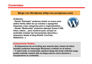 Contenidos
3) Edición:
Desde “Entradas” podemos añadir un nuevo post
(editor html); editar los ya creados o agregarles
etiquetas; crear categorías para ir organizándolos…
Desde “Multimedia” podemos albergar (hasta 3 GB)
fotos, vídeos… para nuestros post, aunque es
preferible emplear las herramientas descritas y
enlazarlos desde el blog (FlickR, YouTube,
Slideshare…)
Aclaraciones finales:
Si disponemos de un hosting que soporte php y bases de datos
también podemos descargar Worpress e instarlo en el mismo.
Y sobre todo, si comenzáis vuestros blogs del modo indicado luego
podéis solicitar vuestra alta en blogs.unia.es como alumnos y
recuperemos su contenido.
Blogs con Wordpress (http://es.wordpress.com)
 
